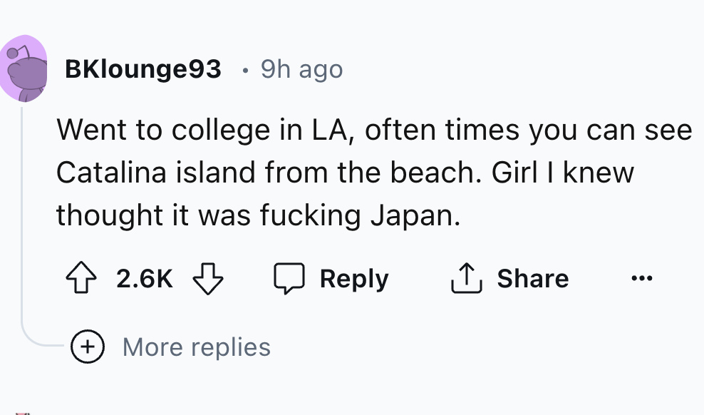 number - BKlounge93. 9h ago Went to college in La, often times you can see Catalina island from the beach. Girl I knew thought it was fucking Japan. More replies